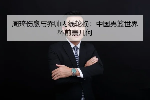 周琦伤愈与乔帅内线轮换：中国男篮世界杯前景几何