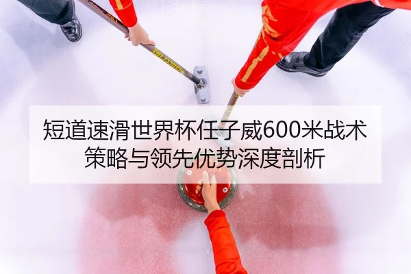 短道速滑世界杯任子威600米战术策略与领先优势深度剖析
