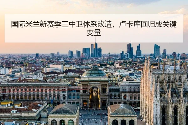 国际米兰新赛季三中卫体系改造，卢卡库回归成关键变量